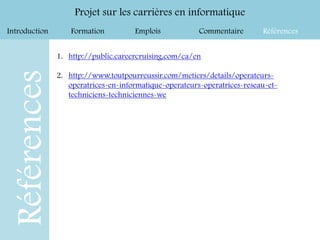 Introduction Formation Emplois Commentaire Références
Projet sur les carrières en informatique
Références
1. http://public.careercruising.com/ca/en
2. http://www.toutpourreussir.com/metiers/details/operateurs-
operatrices-en-informatique-operateurs-operatrices-reseau-et-
techniciens-techniciennes-we
 