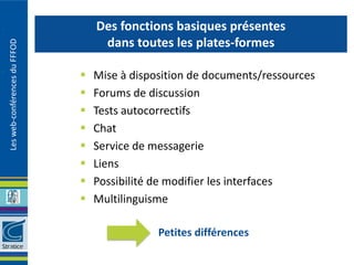 Des fonctions basiques présentes
                                    dans toutes les plates-formes
Les web-conférences du FFFOD




                                  Mise à disposition de documents/ressources
                                  Forums de discussion
                                  Tests autocorrectifs
                                  Chat
                                  Service de messagerie
                                  Liens
                                  Possibilité de modifier les interfaces
                                  Multilinguisme

                                               Petites différences
 
