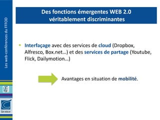 Des fonctions émergentes WEB 2.0
                                          véritablement discriminantes
Les web-conférences du FFFOD




                                Interfaçage avec des services de cloud (Dropbox,
                                 Alfresco, Box.net…) et des services de partage (Youtube,
                                 Flick, Dailymotion…)


                                                 Avantages en situation de mobilité.
 
