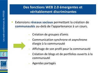Des fonctions WEB 2.0 émergentes et
                                           véritablement discriminantes
Les web-conférences du FFFOD




                                Extensions réseaux sociaux permettant la création de
                                 communautés au-delà de l’appartenance à un cours.

                                          - Création de groupes d’amis
                                          - Communication synchrone et asynchrone
                                            élargie à la communauté
                                          - Affichage de son profil pour la communauté
                                          - Création de blogs et de portfolios ouverts à la
                                            communauté
                                          - Agendas partagés
 