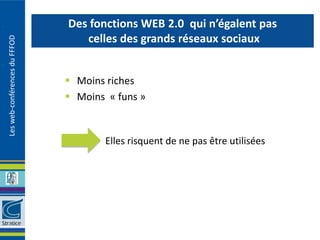 Des fonctions WEB 2.0 qui n’égalent pas
                                  celles des grands réseaux sociaux
Les web-conférences du FFFOD




                                Moins riches
                                Moins « funs »


                                      Elles risquent de ne pas être utilisées
 