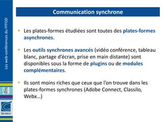 Communication synchrone
Les web-conférences du FFFOD




                                Les plates-formes étudiées sont toutes des plates-formes
                                 asynchrones.

                                Les outils synchrones avancés (vidéo conférence, tableau
                                 blanc, partage d’écran, prise en main distante) sont
                                 disponibles sous la forme de plugins ou de modules
                                 complémentaires.

                                Ils sont moins riches que ceux que l’on trouve dans les
                                 plates-formes synchrones (Adobe Connect, Classilo,
                                 Webx…)
 