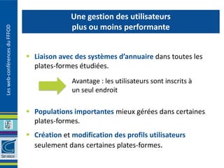 Une gestion des utilisateurs
                                             plus ou moins performante
Les web-conférences du FFFOD




                                Liaison avec des systèmes d’annuaire dans toutes les
                                 plates-formes étudiées.
                                             Avantage : les utilisateurs sont inscrits à
                                             un seul endroit

                                Populations importantes mieux gérées dans certaines
                                 plates-formes.
                                Création et modification des profils utilisateurs
                                 seulement dans certaines plates-formes.
 