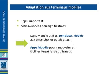 Adaptation aux terminaux mobiles
Les web-conférences du FFFOD




                                Enjeu important.
                                Mais avancées peu significatives.

                                        Dans Moodle et Ilias, templates dédiés
                                        aux smartphones et tablettes.

                                        Apps Moodle pour renouveler et
                                        faciliter l’expérience utilisateur.
 