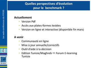 Quelles perspectives d’évolution
                                            pour le benchmark ?
Les web-conférences du FFFOD




                               Actuellement
                                  • Version Pdf
                                  • Accès aux plates-formes testées
                                  • Version en ligne et interactive (disponible fin mars)

                               A venir
                                  • Communauté en ligne
                                  • Mise à jour annuelle/correctifs
                                  • Outil d’aide à la décision
                                  • Edition Tunisie/Maghreb  Forum E-learning
                                    Tunisie
 