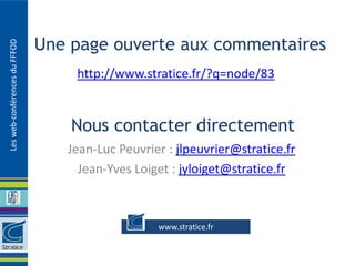 Une page ouverte aux commentaires
Les web-conférences du FFFOD




                                   http://www.stratice.fr/?q=node/83


                                   Nous contacter directement
                                  Jean-Luc Peuvrier : jlpeuvrier@stratice.fr
                                    Jean-Yves Loiget : jyloiget@stratice.fr



                                                  www.stratice.fr
 