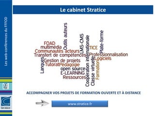 Le cabinet Stratice
Les web-conférences du FFFOD




                               ACCOMPAGNER VOS PROJETS DE FORMATION OUVERTE ET À DISTANCE

                                                    www.stratice.fr
 