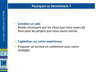 Pourquoi ce benchmark ?
Les web-conférences du FFFOD




                                Combler un vide
                                 Rendu nécessaire par les choix que nous avons dû
                                 faire pour les projets que nous avons menés.


                                Capitaliser sur notre expérience.
                                Proposer un service en cohérence avec notre
                                 stratégie.
 