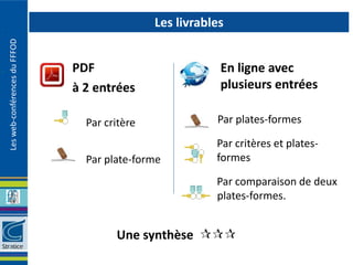 Les livrables
Les web-conférences du FFFOD




                               PDF                         En ligne avec
                               à 2 entrées                 plusieurs entrées

                                 Par critère              Par plates-formes

                                                          Par critères et plates-
                                 Par plate-forme          formes

                                                          Par comparaison de deux
                                                          plates-formes.


                                       Une synthèse 
 