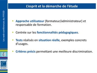 L’esprit et la démarche de l’étude
Les web-conférences du FFFOD




                                Approche utilisateur (formateur/administrateur) et
                                 responsable de formation.

                                Centrée sur les fonctionnalités pédagogiques.

                                Tests réalisés en situation réelle, exemples concrets
                                 d’usages.

                                Critères précis permettant une meilleure discrimination.
 