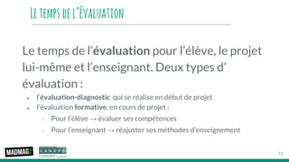 Letempsdel’évaluation
Le temps de l’évaluation pour l’élève, le projet
lui-même et l’enseignant. Deux types d’
évaluation :
● l’évaluation-diagnostic qui se réalise en début de projet
● l’évaluation formative, en cours de projet :
○ Pour l’élève → évaluer ses compétences
○ Pour l’enseignant → réajuster ses méthodes d’enseignement
11
 
