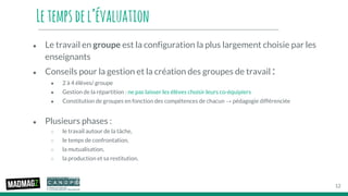 Letempsdel’évaluation
● Le travail en groupe est la configuration la plus largement choisie par les
enseignants
● Conseils pour la gestion et la création des groupes de travail :
● 2 à 4 élèves/ groupe
● Gestion de la répartition : ne pas laisser les élèves choisir leurs co-équipiers
● Constitution de groupes en fonction des compétences de chacun → pédagogie différenciée
● Plusieurs phases :
○ le travail autour de la tâche,
○ le temps de confrontation,
○ la mutualisation,
○ la production et sa restitution.
12
 