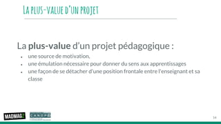 Laplus-valued’unprojet
La plus-value d’un projet pédagogique :
● une source de motivation,
● une émulation nécessaire pour donner du sens aux apprentissages
● une façon de se détacher d'une position frontale entre l'enseignant et sa
classe
14
 