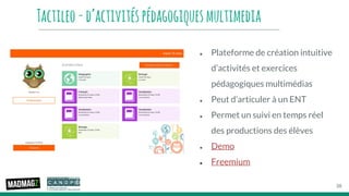 Tactileo-d’activitéspédagogiquesmultimedia
● Plateforme de création intuitive
d’activités et exercices
pédagogiques multimédias
● Peut d’articuler à un ENT
● Permet un suivi en temps réel
des productions des élèves
● Demo
● Freemium
38
 