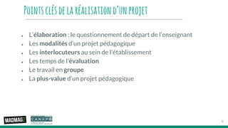 Pointsclésdelaréalisationd’unprojet
● L’élaboration : le questionnement de départ de l’enseignant
● Les modalités d’un projet pédagogique
● Les interlocuteurs au sein de l’établissement
● Les temps de l’évaluation
● Le travail en groupe
● La plus-value d’un projet pédagogique
5
 