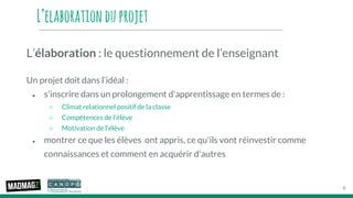 L’elaborationduprojet
L’élaboration : le questionnement de l’enseignant
Un projet doit dans l’idéal :
● s'inscrire dans un prolongement d'apprentissage en termes de :
○ Climat relationnel positif de la classe
○ Compétences de l’élève
○ Motivation de l’élève
● montrer ce que les élèves ont appris, ce qu'ils vont réinvestir comme
connaissances et comment en acquérir d'autres
6
 