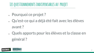 Lesquestionnementsindispensablesau projet
● Pourquoi ce projet ?
● Qu’est-ce qui a déjà été fait avec les élèves
avant ?
● Quels apports pour les élèves et la classe en
général ?
7
 