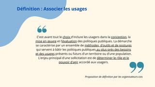Définition : Associer les usages
C'est avant tout le choix d'inclure les usagers dans la conception, la
mise en œuvre et l'évaluation des politiques publiques. La démarche
se caractérise par un ensemble de méthodes, d'outils et de postures
qui servent à bâtir les politiques publiques au plus près des besoins
et des usages présents ou futurs d'un territoire ou d'une population.
L'enjeu principal d'une sollicitation est de déterminer le rôle et le
pouvoir d'agir accordé aux usagers.
Proposition de définition par les organisateurs-ices
 