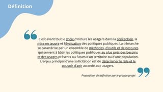 Définition
Proposition de définition par le groupe projet
C'est avant tout le choix d'inclure les usagers dans la conception, la
mise en œuvre et l'évaluation des politiques publiques. La démarche
se caractérise par un ensemble de méthodes, d'outils et de postures
qui servent à bâtir les politiques publiques au plus près des besoins
et des usages présents ou futurs d'un territoire ou d'une population.
L'enjeu principal d'une sollicitation est de déterminer le rôle et le
pouvoir d'agir accordé aux usagers.
 