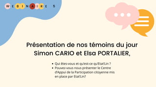 W E I
B N R E
I A 5
Présentation de nos témoins du jour
Simon CARIO et Elsa PORTALIER,
Qui êtes-vous et qu’est-ce qu’Etat’Lin ?
Pouvez-vous nous présenter le Centre
d’Appui de la Participation citoyenne mis
en place par Etat’Lin?
 