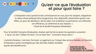 W E I
B N R E
I A 5
Qu'est-ce que l'évaluation
et pour quoi faire ?
Pour la Société Française d’évaluation, évaluer permet de se poser les questions suivantes :
Qu’a t-on fait ? Fallait-il le faire ? A-t-on bien fait ? Comment mieux faire ?
L'activité d'évaluer, c'est donc formuler un jugement sur l'impact des actions menées, en fonction
d'indicateurs précis renseignés par des données fiables récoltées
auprès des bénéficiaires.
Exemple d’outil :
La Boussole de la
Participation du CEREMA
« L’évaluation vise à produire des connaissances en vue, pour les citoyens, d’apprécier
la valeur d’une politique (d’un programme, d’un dispositif), notamment quant à ses
effets, et, pour les décideurs, de les aider à en améliorer sa pertinence, son efficacité,
son efficience, sa cohérence et ses impacts. »,
Charte de la Société Françaises d’Evaluation
 