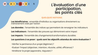 W E I
B N R E
I A 5
L’évaluation d’une
participation,
les points clés
QUELQUES NOTIONS
Les bénéficiaires : ensemble d’individus ou organisations directement ou
indirectement visés par l’action
Les données : l’ensemble des indices qui permettent de renseigner les indicateurs
Les indicateurs : l’ensemble des preuves qui démontrent votre impact
Les impacts : l’ensemble des changements/transformations durables
Les questions à se poser : quels sont les objectifs attendus de votre évaluation ?
•Vérifier la pertinence d'un projet (légitimer) ?
•Evaluer l'impact (objectiver, intention, réussite, utilité, efficience) ?
•Améliorer le projet (apprendre, réajuster) ?
 