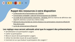 W E I
B N R E
I A 5
Rappel des ressources à votre disposition
La Boussole de la Participation du CEREMA
Concertation préalable, code de l'environnement du CEREMA
Le guide de la participation citoyenne – SICOVAL (dont la matrice de définition des
objectifs attendus suivant les critères visés)
Démarche documentée du Centre d’appui à la participation citoyenne d’Etat’LIN
Pays de la Loire
Le kit de remerciement d'Etat'LIN
Les replays vous seront adressés ainsi que le support des présentations
Sensibilisation à la participation usagers
Cadrer sa participation
Mise en oeuvre de la participation usagers
Utiliser les données issues de sa participation
Comment et sur quoi évaluer la participation des usagers ?
 