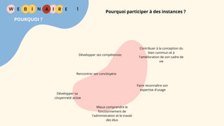 W E I
B N R
Pourquoi participer à des instances ?
E
I A 1
POURQUOI ?
Contribuer à la conception du
bien commun et à
l'amélioration de son cadre de
vie
Faire reconnaître son
expertise d'usage
Développer sa
citoyenneté active
Développer ses compétences
Rencontrer ses concitoyens
Mieux comprendre le
fonctionnement de
l'administration et le travail
des élus
 