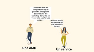 On est en train de
compiler des inputs
pour être en capacité
de construire des
workshop disruptifs, on
va les faire cracher vos
usagers ! Mais c’est demain
les ateliers et on
n’est au courant
de rien...
Une AMO Un service
 