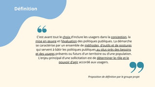 Définition
Proposition de définition par le groupe projet
C'est avant tout le choix d'inclure les usagers dans la conception, la
mise en œuvre et l'évaluation des politiques publiques. La démarche
se caractérise par un ensemble de méthodes, d'outils et de postures
qui servent à bâtir les politiques publiques au plus près des besoins
et des usages présents ou futurs d'un territoire ou d'une population.
L'enjeu principal d'une sollicitation est de déterminer le rôle et le
pouvoir d'agir accordé aux usagers.
 