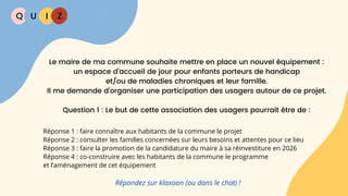 Q U I Z
Réponse 1 : faire connaître aux habitants de la commune le projet
Réponse 2 : consulter les familles concernées sur leurs besoins et attentes pour ce lieu
Réponse 3 : faire la promotion de la candidature du maire à sa réinvestiture en 2026
Réponse 4 : co-construire avec les habitants de la commune le programme
et l’aménagement de cet équipement
Répondez sur klaxoon (ou dans le chat) !
Le maire de ma commune souhaite mettre en place un nouvel équipement :
un espace d’accueil de jour pour enfants porteurs de handicap
et/ou de maladies chroniques et leur famille.
Il me demande d’organiser une participation des usagers autour de ce projet.
Question 1 : Le but de cette association des usagers pourrait être de :
 