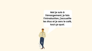 Moi je suis à
l’émargement, je fais
l’introduction, j’accueille
les élus et je sers le café,
tout ça quoi.
 