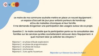 Q U I Z
Réponse 1 : en phase d'étude exploratoire
Réponse 2 : en phase de programmation
Réponse 3 : en phase de travaux
Réponse 4 : à la livraison
Réponse 5 : 3 ans après l'ouverture
Le maire de ma commune souhaite mettre en place un nouvel équipement :
un espace d’accueil de jour pour enfants porteurs de handicap
et/ou de maladies chroniques et leur famille.
Il me demande d’organiser une participation des usagers autour de ce projet.
Question 2 : le maire souhaite que la participation porte sur la consultation des
familles sur les services qu'elles souhaiteraient retrouver dans l'équipement. A
quel moment dois-je solliciter les citoyens ?
Répondez sur klaxoon (ou dans le chat) !
 