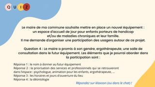 Q U I Z
Réponse 1 : le nom à donner au futur équipement
Réponse 2 : la priorisation des services et professionnels qui se retrouveront
dans l'espace : psychologue, animation pour les enfants, ergothérapeute, ...
Réponse 3 : les horaires et jours d'ouverture du lieu
Réponse 4 : la déontologie
Le maire de ma commune souhaite mettre en place un nouvel équipement :
un espace d’accueil de jour pour enfants porteurs de handicap
et/ou de maladies chroniques et leur famille.
Il me demande d’organiser une participation des usagers autour de ce projet.
Question 4 : Le maire a promis à son gendre, ergothérapeute, une salle de
consultation dans le futur équipement. Les éléments que je pourrai aborder dans
la participation sont :
Répondez sur klaxoon (ou dans le chat) !
 