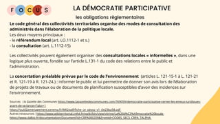 F O C U LA DÉMOCRATIE PARTICIPATIVE
S
Le code général des collectivités territoriales organise des modes de consultation des
administrés dans l’élaboration de la politique locale.
Les deux moyens principaux :
- le référendum local (art. LO.1112-1 et s.)
- la consultation (art. L.1112-15)
Les collectivités pouvent également organiser des consultations locales « informelles », dans une
logique plus ouverte, fondée sur l’article L.131-1 du code des relations entre le public et
l’administration.
La concertation préalable prévue par le code de l’environnement (articles L. 121-15-1 à L. 121-21
et R. 121-19 à R. 121-24.) : informer le public et lui permettre de donner son avis lors de l’élaboration
de projets de travaux ou de documents de planification susceptibles d’avoir des incidences sur
l’environnement.
Sources : la Gazette des Communes https://www.lagazettedescommunes.com/769059/democratie-participative-cerner-les-enjeux-juridiques-
avant-de-se-lancer/?abo=1
https://outil2amenagement.cerema.fr/IMG/pdf/fiche_ce_obsso_v1_cle23ba58.pdf
Autres ressources : https://www.wikiterritorial.cnfpt.fr/xwiki/bin/view/vitrine/La%20d%C3%A9mocratie%20locale
https://www.dalloz.fr/documentation/Document?id=CRPA000209&FromId=CODES_SECS_CRPA_TALPHA
les obligations règlementaires
 