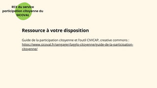 REX du service
participation citoyenne du
SICOVAL
Ressource à votre disposition
Guide de la participation citoyenne et l’outil CIVICAP, creative commons :
https://www.sicoval.fr/sengager/lagglo-citoyenne/guide-de-la-participation-
citoyenne/
 