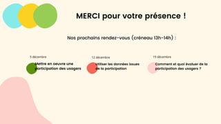 Mettre en oeuvre une
participation des usagers
Utiliser les données issues
de la participation
Comment et quoi évaluer de la
participation des usagers ?
5 décembre 12 décembre 19 décembre
MERCI pour votre présence !
Nos prochains rendez-vous (créneau 13h-14h) :
 