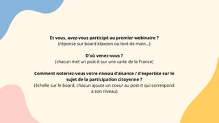 Et vous, avez-vous participé au premier webinaire ?
(réponse sur board klaxoon ou levé de main…)
D’où venez-vous ?
(chacun met un post-it sur une carte de la France)
Comment noteriez-vous votre niveau d’aisance / d’expertise sur le
sujet de la participation citoyenne ?
(échelle sur le board, chacun ajoute un coeur au post-it qui correspond
à son niveau)
 