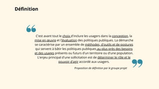 Définition
Proposition de définition par le groupe projet
C'est avant tout le choix d'inclure les usagers dans la conception, la
mise en œuvre et l'évaluation des politiques publiques. La démarche
se caractérise par un ensemble de méthodes, d'outils et de postures
qui servent à bâtir les politiques publiques au plus près des besoins
et des usages présents ou futurs d'un territoire ou d'une population.
L'enjeu principal d'une sollicitation est de déterminer le rôle et le
pouvoir d'agir accordé aux usagers.
 