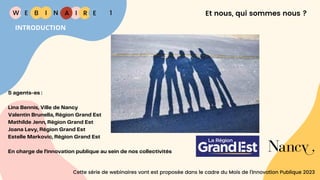 W E I
B N R E
I A 1
INTRODUCTION
Et nous, qui sommes nous ?
5 agents-es :
Lina Bennis, Ville de Nancy
Valentin Brunella, Région Grand Est
Mathilde Jenn, Région Grand Est
Joana Levy, Région Grand Est
Estelle Markovic, Région Grand Est
En charge de l’innovation publique au sein de nos collectivités
Cette série de webinaires vont est proposée dans le cadre du Mois de l’Innovation Publique 2023
 