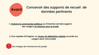 Avant
Concevoir des supports de recueil de
données pertinents
Les marges de manoeuvre du projet
1. Traduire la commande politique ou l’intention de faire appel à
des usagers en besoins pour le projet
2. Etre capable d’imaginer un niveau de délégation réaliste accordé aux
usagers dans votre projet
 