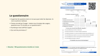 Je donne mon avis
Pas bien Moyen Très bien
J'ai réalisé la démarche : ....................................................
Merci d'avoir partagé votre avis
1. Comment s’est passée cette démarche pour vous ?
2. Comment s'est passé l'accueil ?
3. Si vous avez rencontré des difficultés, lesquelles ?
J'ai manqué d'information sur la manière d'entamer ma démarche*
J'ai eu des difficultés techniques sur Nancy.fr*
J'ai eu des difficultés pour apporter ou me procurer les pièces justificatives demandées*
J'ai manqué d'information sur la suite de ma démarche (délai, pièces justificatives, etc.)*
J'ai eu des difficultés pour prendre un rendez-vous*
téléphonique à la mairie
*4. Souhaitez-vous nous en dire davantage ?
La courtoisie
Le temps d'attente
La qualité des informations données
Un langage facile à comprendre
par courrier
sur Nancy.fr
L'orientation vers le bon service
La compréhension de votre demande
J'ai eu des difficultés à me rendre en mairie pendant ses horaires d'ouverture*
aidez-nous à améliorer la qualité de nos services publics
Pas bien Moyen Très bien Pas bien Moyen Très bien
Pas bien Moyen Très bien
Pas bien Moyen Très bien
Si vous souhaitez dans le futur participer à des ateliers d'amélioration du service public municipal vous
pouvez nous laisser vos coordonnées (prénom, nom et téléphone ou email) :
Si tel est le cas, vos données personnelles seront traitées conformément à la réglementation RGPD sur la base de votre
consentement par le service à l'usager de la Ville de Nancy (sans corrélation avec le questionnaire qui précède). Pour toute
question, merci de joindre la mission déléguée à la protection des données au 03 57 80 06 57 ou par mail à
cnil@grandnancy.eu
@
............................................. .....................
Nom, prénom : ................................................
Le questionnaire
Supprimer les questions dont on ne saura pas traiter les réponses : le
nom, le prénom, l’adresse
Temps accordé par l’usager : mettez vous à la place des usagers,
passeriez-vous 10 minutes sur un questionnaire ?
Numérique mais SURTOUT papier
Qui sont les promoteurs ?
Résultat : 700 questionnaires récoltés en 3 mois
 