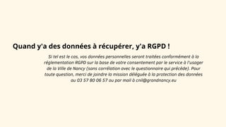 Quand y'a des données à récupérer, y'a RGPD !
Si tel est le cas, vos données personnelles seront traitées conformément à la
réglementation RGPD sur la base de votre consentement par le service à l'usager
de la Ville de Nancy (sans corrélation avec le questionnaire qui précède). Pour
toute question, merci de joindre la mission déléguée à la protection des données
au 03 57 80 06 57 ou par mail à cnil@grandnancy.eu
 