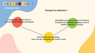W E I
B N R
Pourquoi ce webinaire ?
E
I A 1
INTRODUCTION
L'usager peu associé dans la
conception de politiques publiques
Nombreuses sont les peurs :
pas le temps, complexe, pas outillé, inutile
Conviction que cela contribue à renforcer
la qualité de la politique publique et de la
relation institution - citoyen
 