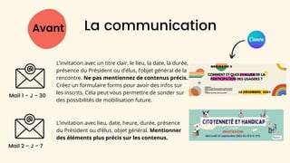 L’invitation avec un titre clair, le lieu, la date, la durée,
présence du Président ou d’élus, l’objet général de la
rencontre. Ne pas mentionnez de contenus précis.
Créez un formulaire forms pour avoir des infos sur
les inscrits. Cela peut vous permettre de sonder sur
des possibilités de mobilisation future.
Avant La communication
Mail 1 - J - 30
Mail 2 - J - 7
L’invitation avec lieu, date, heure, durée, présence
du Président ou d’élus, objet général. Mentionner
des éléments plus précis sur les contenus.
 