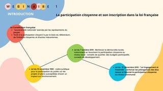 W E I
B N R
La participation citoyenne et son inscription dans la loi française
E
I A 1
INTRODUCTION
La Constitution française
“souveraineté nationale” exercée par les représentants du
peuple.
“Droit à la participation citoyenn”e par le biais du référendum,
de l'initiative citoyenne, et d'autres mécanismes.
Loi du 19 novembre 1982 : cadre juridique
pour la participation du public sur les
projets et plans susceptibles d'avoir un
impact sur l'environnement.
Loi du 7 octobre 2016 : Renforcer la démocratie locale,
notamment en favorisant la participation citoyenne au
niveau local : conseils de quartier, des budgets participatifs,
conseils de développement .
Loi du 27 décembre 2019 : "Loi Engagement et
Proximité” : renforcer les prérogatives des élus
locaux et favorisé la participation citoyenne
au niveau communal
 