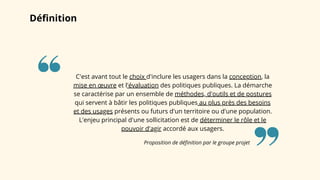 Définition
Proposition de définition par le groupe projet
C'est avant tout le choix d'inclure les usagers dans la conception, la
mise en œuvre et l'évaluation des politiques publiques. La démarche
se caractérise par un ensemble de méthodes, d'outils et de postures
qui servent à bâtir les politiques publiques au plus près des besoins
et des usages présents ou futurs d'un territoire ou d'une population.
L'enjeu principal d'une sollicitation est de déterminer le rôle et le
pouvoir d'agir accordé aux usagers.
 