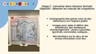 W E I
B N R E
I A 4
Etape 2 : concerter dans d'autres formats
Objectifs : détecter les noeuds de crispations
Cartographie des points noirs et des
attracteurs sur l’espace public
Images pour aider à définir des
ambiances, des tendances
d’aménagement : zones culturelles,
sportives, conviviales, ludiques…
Microtrottoirs sur le vécu et les
envies d’évolution d’un lieu
 