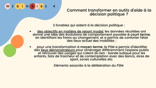 W E I
B N R E
I A 4
Comment transformer en outils d'aide à la
décision politique ?
2 livrables qui aident à la décision politique :
des objectifs en matière de report modal, les données récoltées ont
donné une idée des évolutions de comportement possible à court terme,
en identifiant les freins au changement, et a permis de conforter l’état
des lieux actuel des mobilités ;
pour une transformation à moyen terme, le P2M a permis d’identifier
des lieux démonstrateurs pour aménager différemment l’espace public
et retrouver des usages qui créent du lien : bande ludique pour les
enfants, îlots de fraicheur et de contemplation avec des bancs, aires de
sport, zones culturelles etc.
Eléments associés à la délibération du P2M.
 