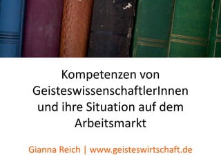 Kompetenzen von
GeisteswissenschaftlerInnen
und ihre Situation auf dem
Arbeitsmarkt
Gianna Reich | www.geisteswirtschaft.de
 